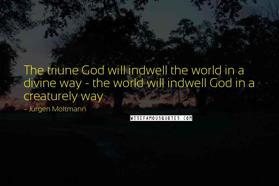 Jurgen Moltmann Quotes: The triune God will indwell the world in a divine way - the world will indwell God in a creaturely way.