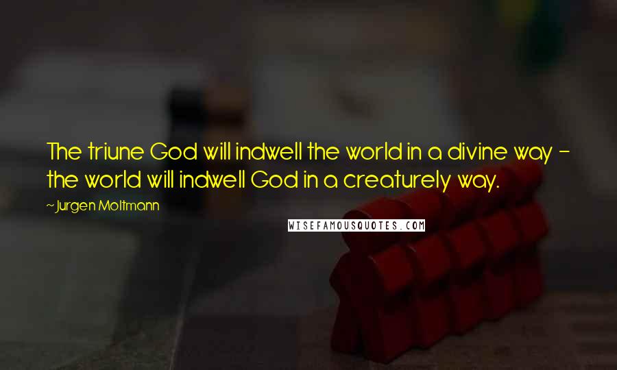 Jurgen Moltmann Quotes: The triune God will indwell the world in a divine way - the world will indwell God in a creaturely way.