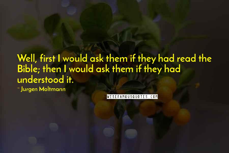 Jurgen Moltmann Quotes: Well, first I would ask them if they had read the Bible; then I would ask them if they had understood it.