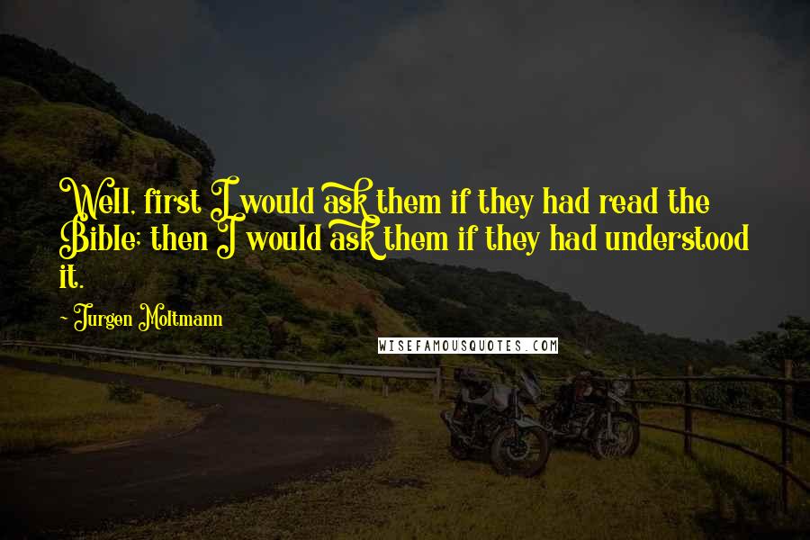 Jurgen Moltmann Quotes: Well, first I would ask them if they had read the Bible; then I would ask them if they had understood it.