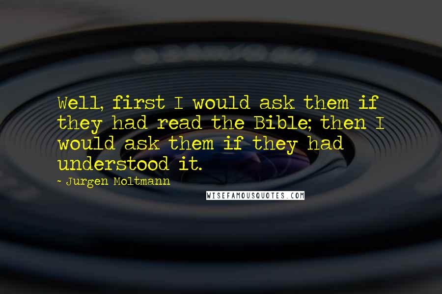 Jurgen Moltmann Quotes: Well, first I would ask them if they had read the Bible; then I would ask them if they had understood it.