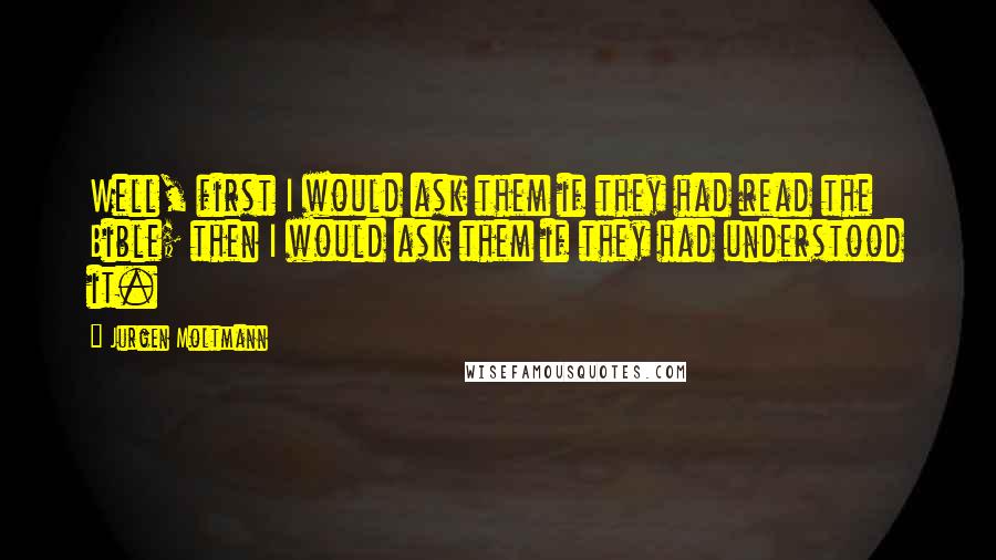 Jurgen Moltmann Quotes: Well, first I would ask them if they had read the Bible; then I would ask them if they had understood it.