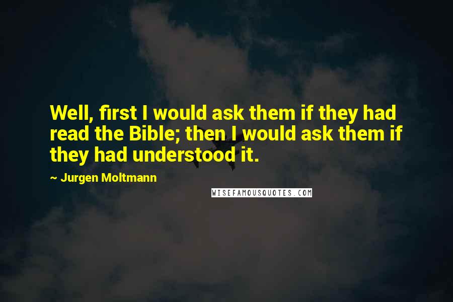 Jurgen Moltmann Quotes: Well, first I would ask them if they had read the Bible; then I would ask them if they had understood it.