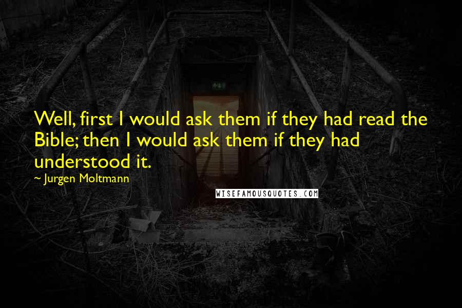 Jurgen Moltmann Quotes: Well, first I would ask them if they had read the Bible; then I would ask them if they had understood it.