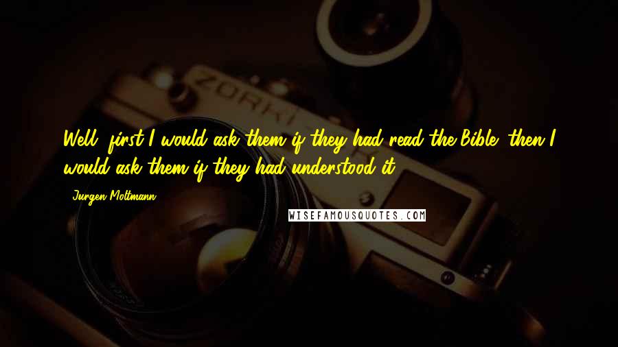 Jurgen Moltmann Quotes: Well, first I would ask them if they had read the Bible; then I would ask them if they had understood it.