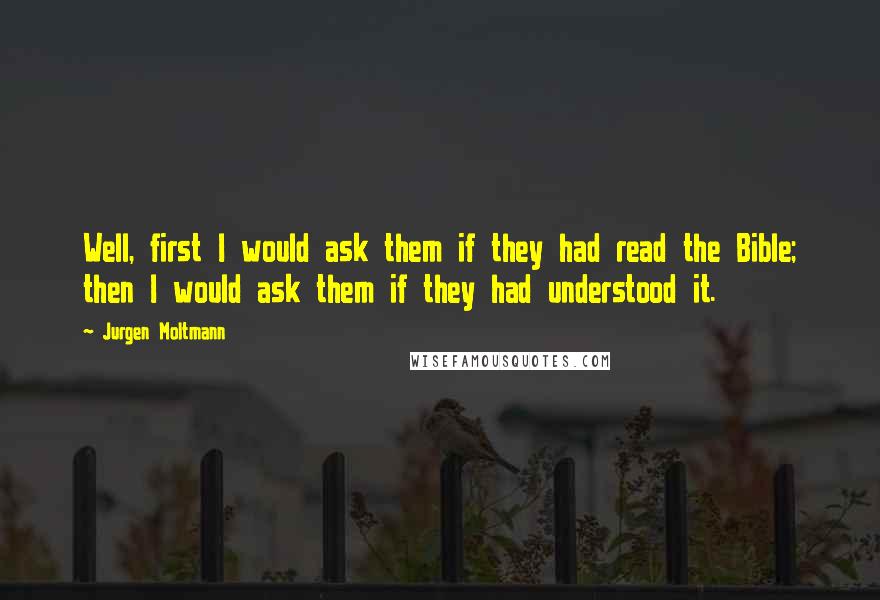 Jurgen Moltmann Quotes: Well, first I would ask them if they had read the Bible; then I would ask them if they had understood it.