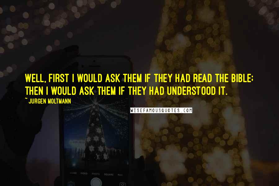 Jurgen Moltmann Quotes: Well, first I would ask them if they had read the Bible; then I would ask them if they had understood it.