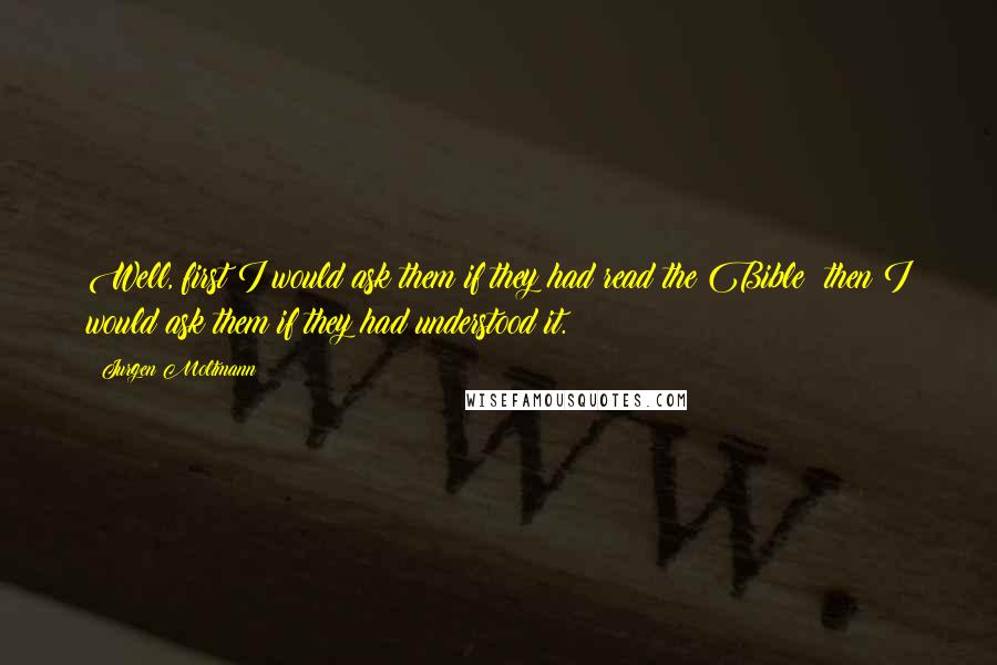 Jurgen Moltmann Quotes: Well, first I would ask them if they had read the Bible; then I would ask them if they had understood it.