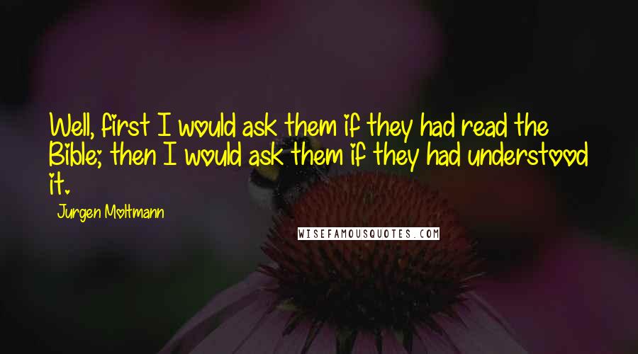 Jurgen Moltmann Quotes: Well, first I would ask them if they had read the Bible; then I would ask them if they had understood it.