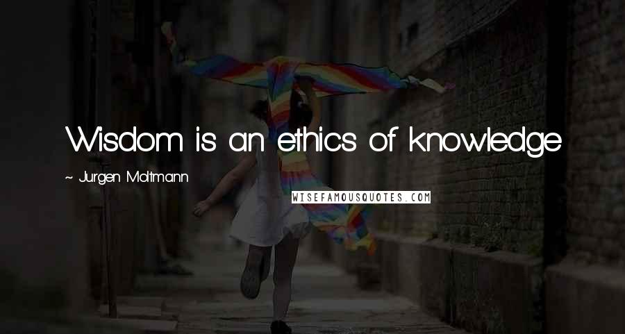 Jurgen Moltmann Quotes: Wisdom is an ethics of knowledge