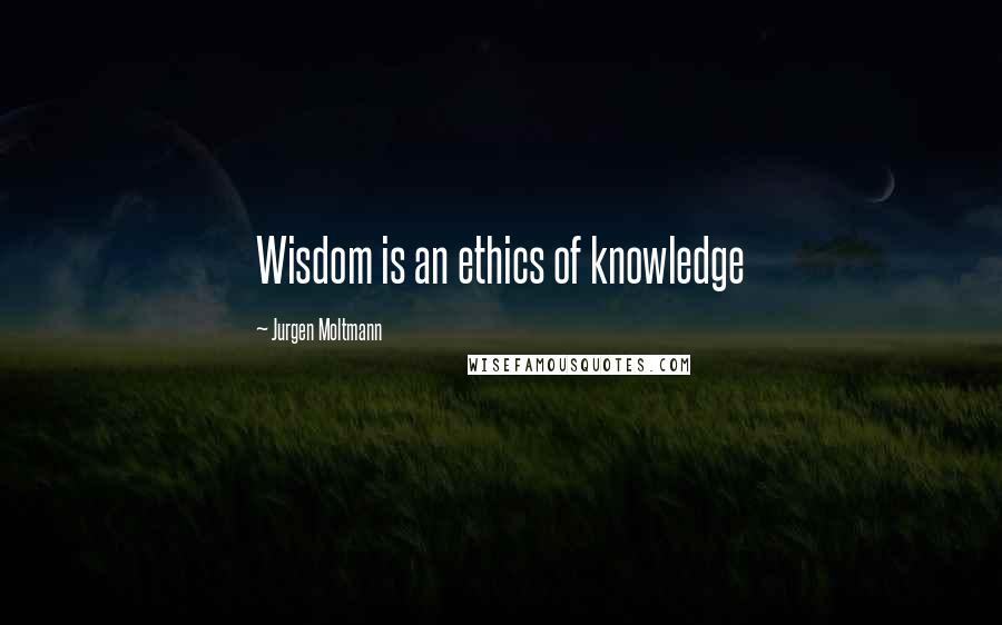 Jurgen Moltmann Quotes: Wisdom is an ethics of knowledge