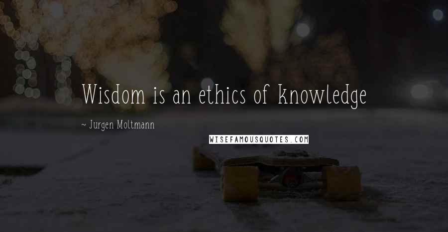 Jurgen Moltmann Quotes: Wisdom is an ethics of knowledge