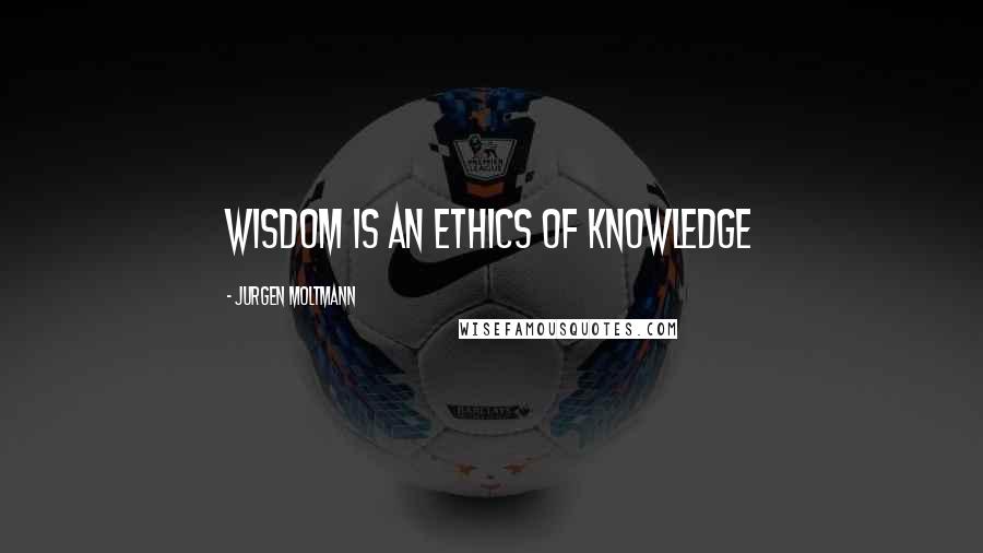 Jurgen Moltmann Quotes: Wisdom is an ethics of knowledge