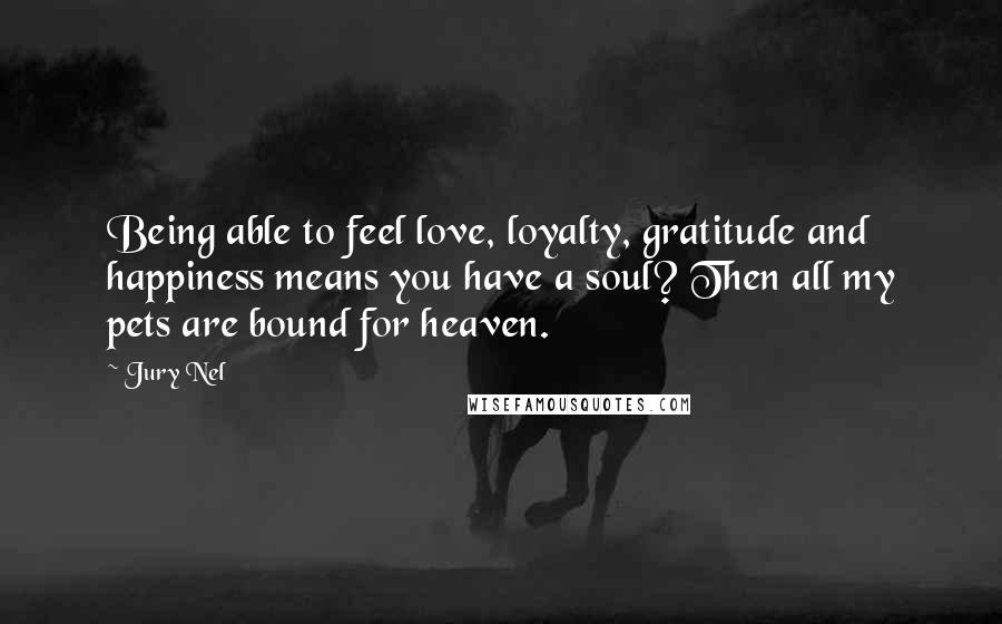 Jury Nel Quotes: Being able to feel love, loyalty, gratitude and happiness means you have a soul? Then all my pets are bound for heaven.