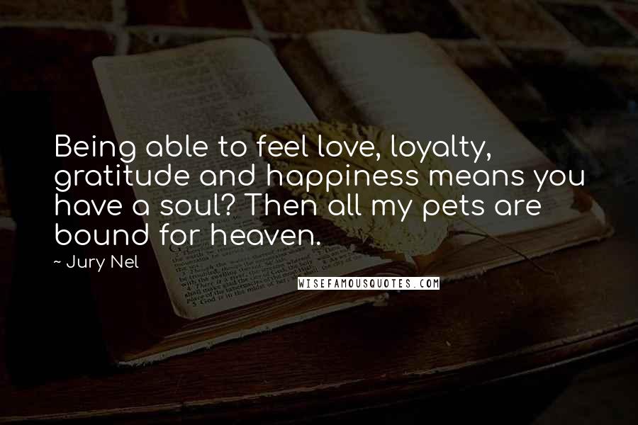 Jury Nel Quotes: Being able to feel love, loyalty, gratitude and happiness means you have a soul? Then all my pets are bound for heaven.