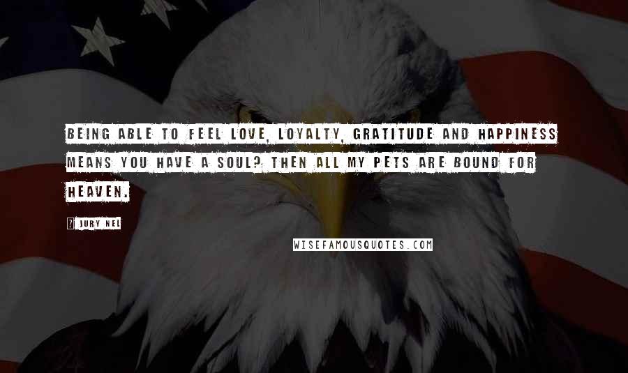 Jury Nel Quotes: Being able to feel love, loyalty, gratitude and happiness means you have a soul? Then all my pets are bound for heaven.