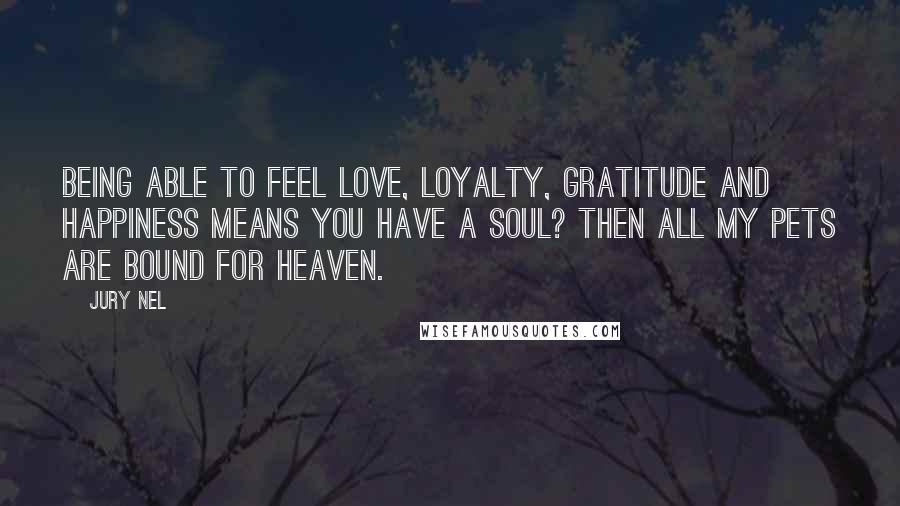 Jury Nel Quotes: Being able to feel love, loyalty, gratitude and happiness means you have a soul? Then all my pets are bound for heaven.