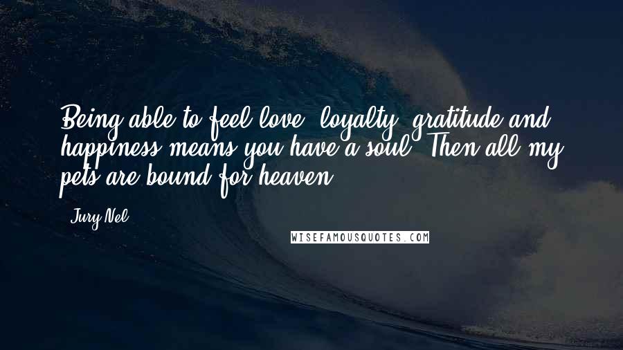 Jury Nel Quotes: Being able to feel love, loyalty, gratitude and happiness means you have a soul? Then all my pets are bound for heaven.