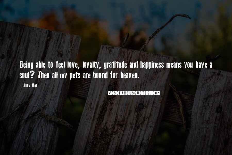 Jury Nel Quotes: Being able to feel love, loyalty, gratitude and happiness means you have a soul? Then all my pets are bound for heaven.