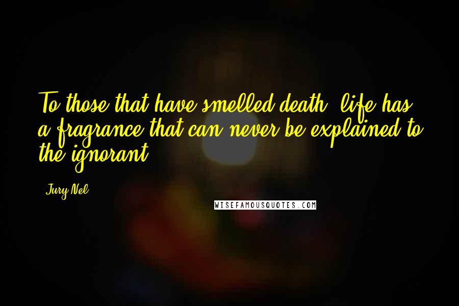 Jury Nel Quotes: To those that have smelled death, life has a fragrance that can never be explained to the ignorant.