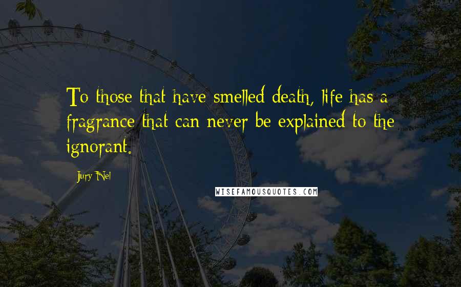 Jury Nel Quotes: To those that have smelled death, life has a fragrance that can never be explained to the ignorant.