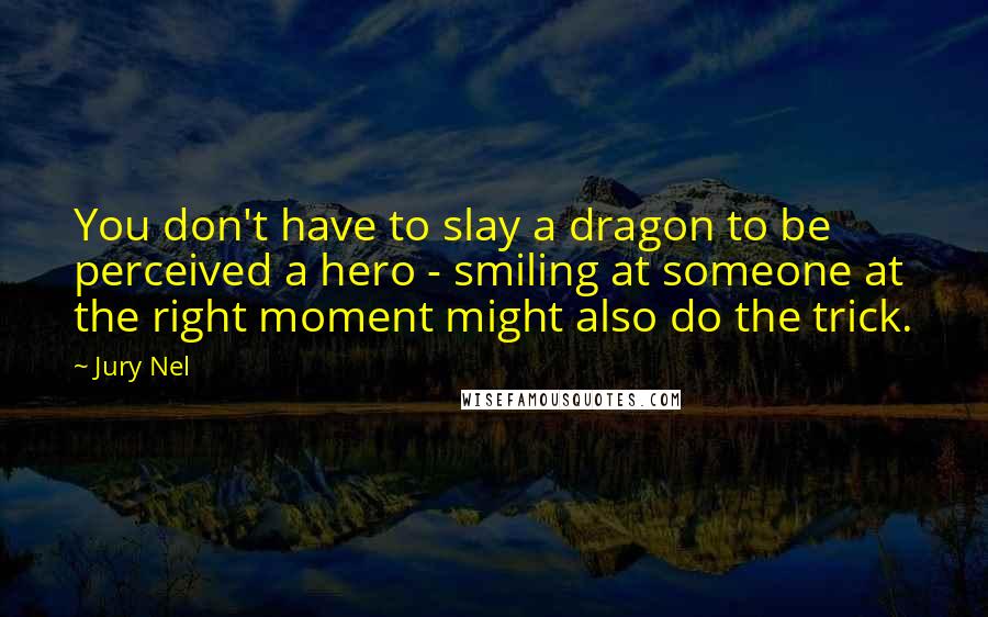 Jury Nel Quotes: You don't have to slay a dragon to be perceived a hero - smiling at someone at the right moment might also do the trick.