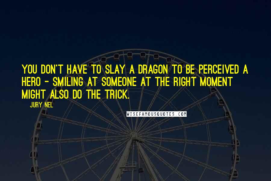 Jury Nel Quotes: You don't have to slay a dragon to be perceived a hero - smiling at someone at the right moment might also do the trick.