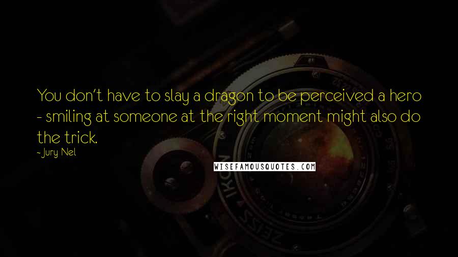 Jury Nel Quotes: You don't have to slay a dragon to be perceived a hero - smiling at someone at the right moment might also do the trick.