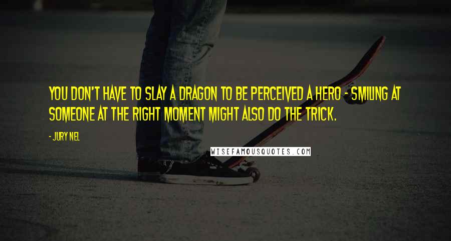 Jury Nel Quotes: You don't have to slay a dragon to be perceived a hero - smiling at someone at the right moment might also do the trick.