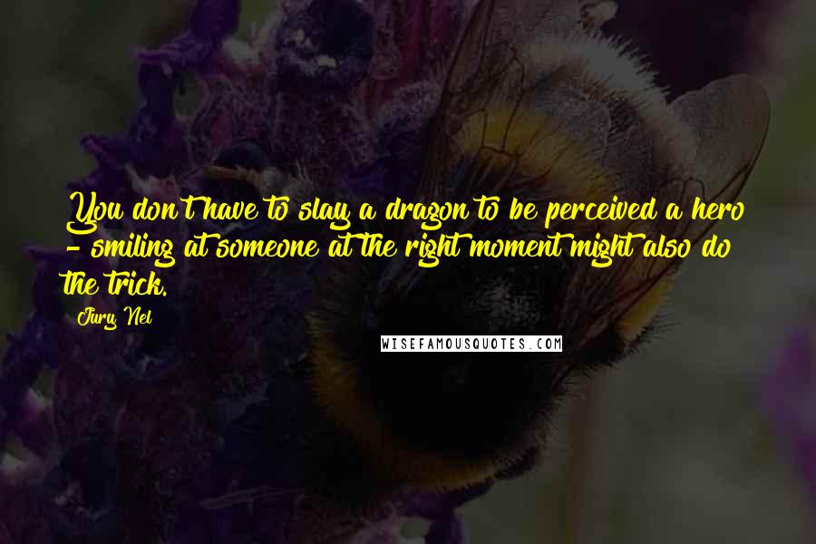 Jury Nel Quotes: You don't have to slay a dragon to be perceived a hero - smiling at someone at the right moment might also do the trick.