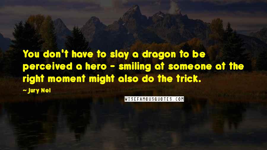 Jury Nel Quotes: You don't have to slay a dragon to be perceived a hero - smiling at someone at the right moment might also do the trick.