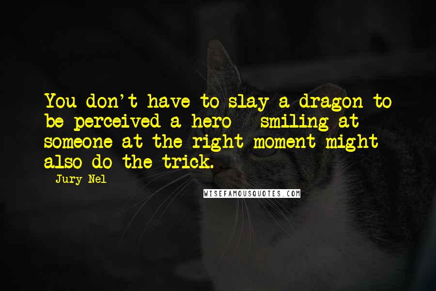 Jury Nel Quotes: You don't have to slay a dragon to be perceived a hero - smiling at someone at the right moment might also do the trick.