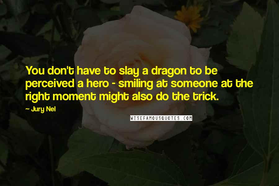 Jury Nel Quotes: You don't have to slay a dragon to be perceived a hero - smiling at someone at the right moment might also do the trick.