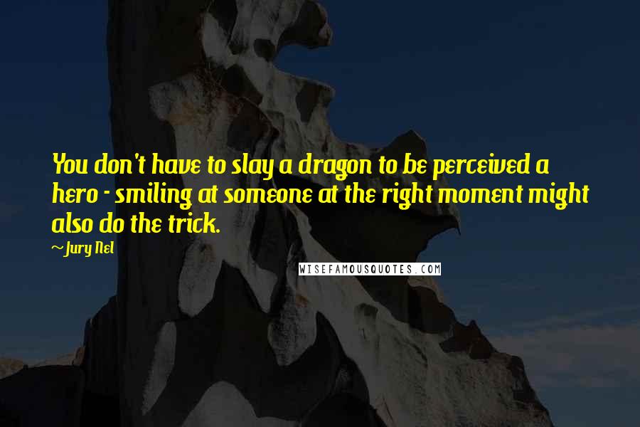 Jury Nel Quotes: You don't have to slay a dragon to be perceived a hero - smiling at someone at the right moment might also do the trick.