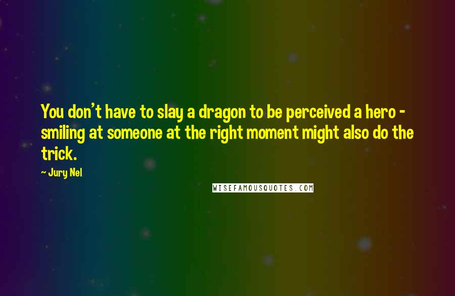 Jury Nel Quotes: You don't have to slay a dragon to be perceived a hero - smiling at someone at the right moment might also do the trick.