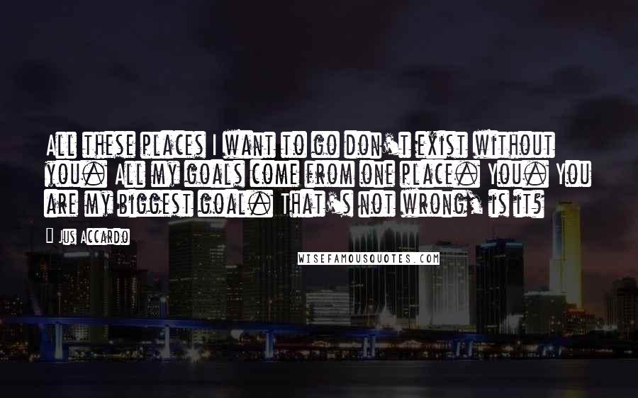 Jus Accardo Quotes: All these places I want to go don't exist without you. All my goals come from one place. You. You are my biggest goal. That's not wrong, is it?