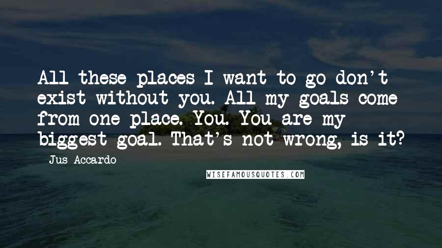 Jus Accardo Quotes: All these places I want to go don't exist without you. All my goals come from one place. You. You are my biggest goal. That's not wrong, is it?