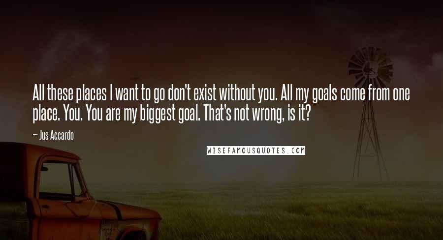 Jus Accardo Quotes: All these places I want to go don't exist without you. All my goals come from one place. You. You are my biggest goal. That's not wrong, is it?