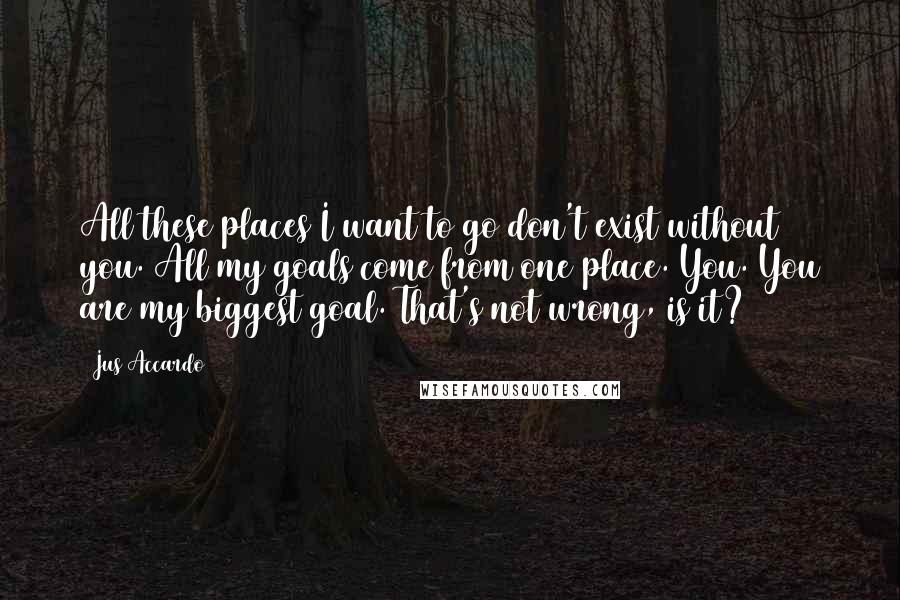 Jus Accardo Quotes: All these places I want to go don't exist without you. All my goals come from one place. You. You are my biggest goal. That's not wrong, is it?