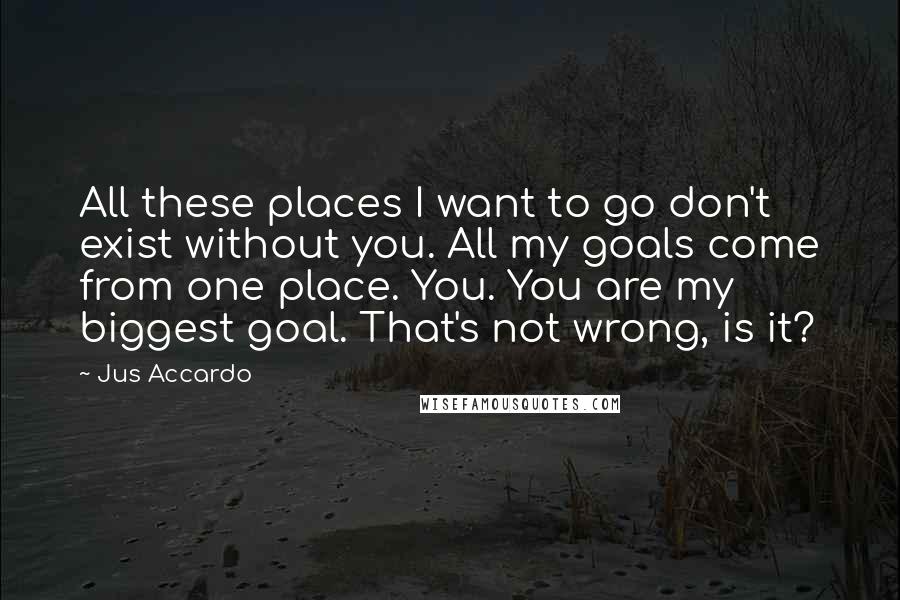 Jus Accardo Quotes: All these places I want to go don't exist without you. All my goals come from one place. You. You are my biggest goal. That's not wrong, is it?