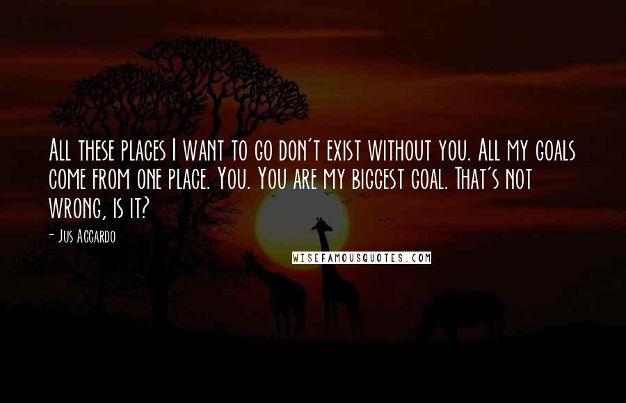 Jus Accardo Quotes: All these places I want to go don't exist without you. All my goals come from one place. You. You are my biggest goal. That's not wrong, is it?