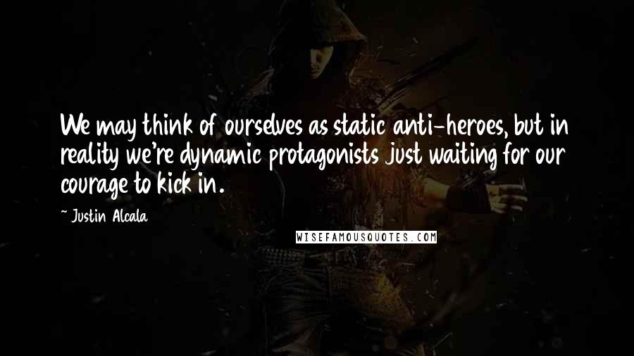 Justin Alcala Quotes: We may think of ourselves as static anti-heroes, but in reality we're dynamic protagonists just waiting for our courage to kick in.