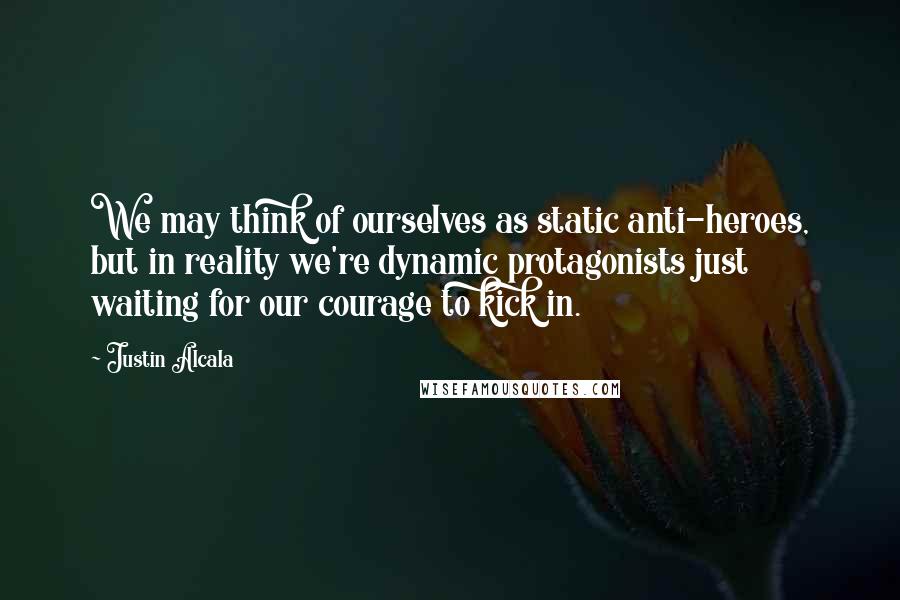 Justin Alcala Quotes: We may think of ourselves as static anti-heroes, but in reality we're dynamic protagonists just waiting for our courage to kick in.