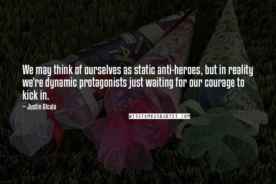 Justin Alcala Quotes: We may think of ourselves as static anti-heroes, but in reality we're dynamic protagonists just waiting for our courage to kick in.