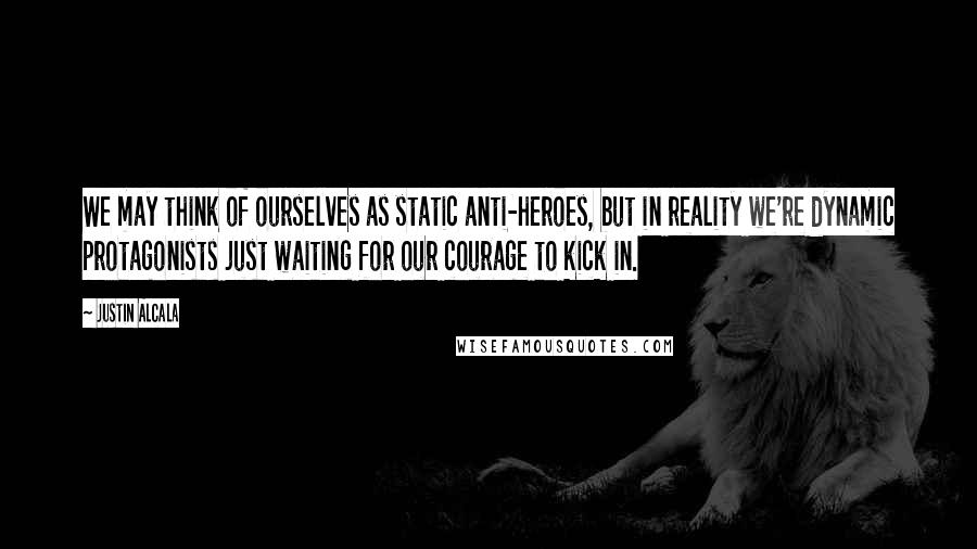 Justin Alcala Quotes: We may think of ourselves as static anti-heroes, but in reality we're dynamic protagonists just waiting for our courage to kick in.