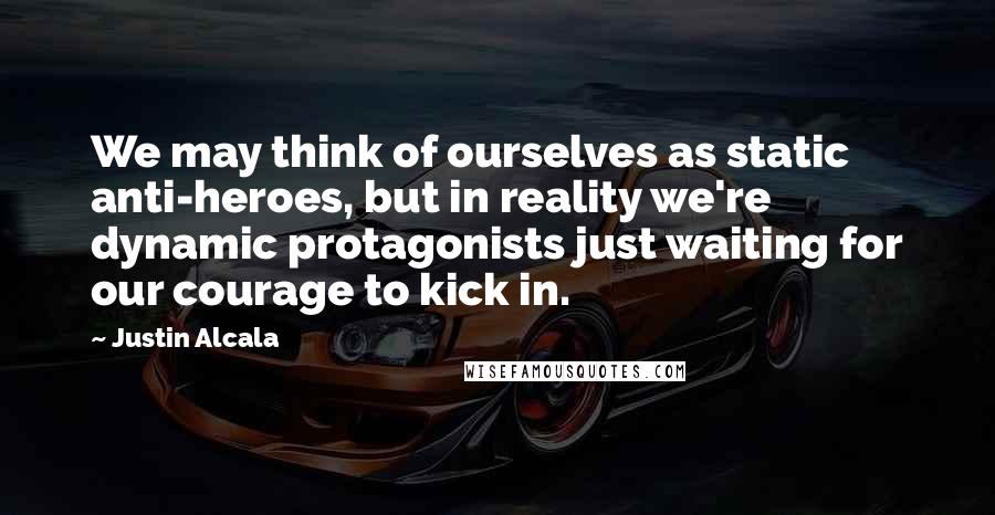 Justin Alcala Quotes: We may think of ourselves as static anti-heroes, but in reality we're dynamic protagonists just waiting for our courage to kick in.