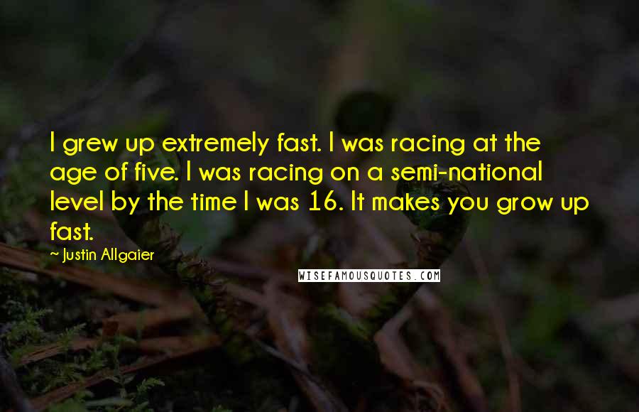 Justin Allgaier Quotes: I grew up extremely fast. I was racing at the age of five. I was racing on a semi-national level by the time I was 16. It makes you grow up fast.