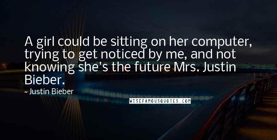 Justin Bieber Quotes: A girl could be sitting on her computer, trying to get noticed by me, and not knowing she's the future Mrs. Justin Bieber.