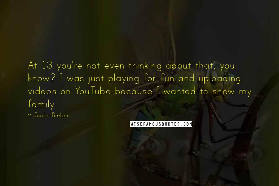 Justin Bieber Quotes: At 13 you're not even thinking about that, you know? I was just playing for fun and uploading videos on YouTube because I wanted to show my family.