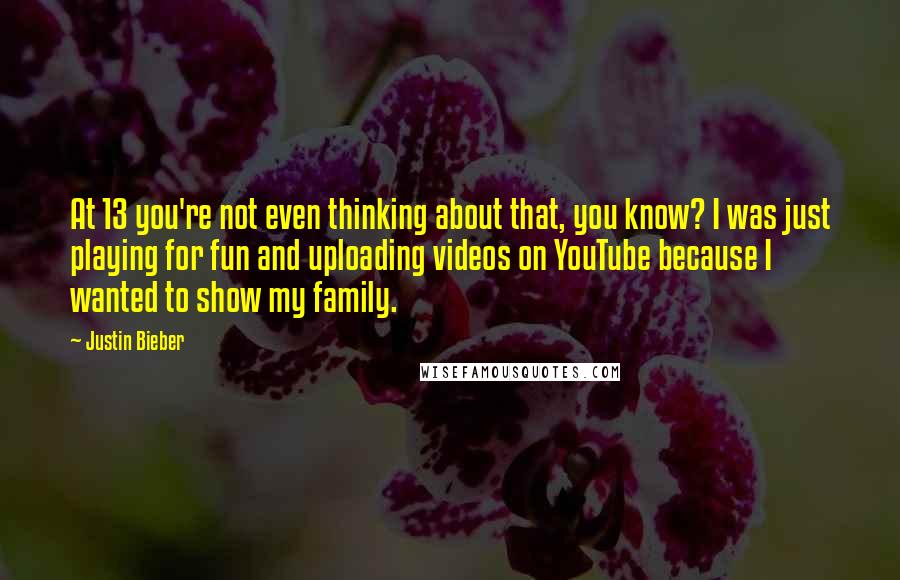 Justin Bieber Quotes: At 13 you're not even thinking about that, you know? I was just playing for fun and uploading videos on YouTube because I wanted to show my family.